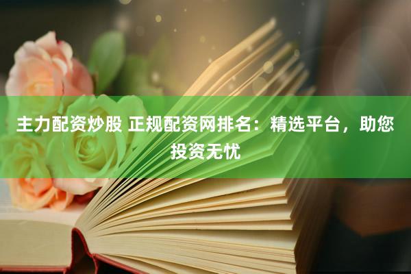 主力配资炒股 正规配资网排名：精选平台，助您投资无忧