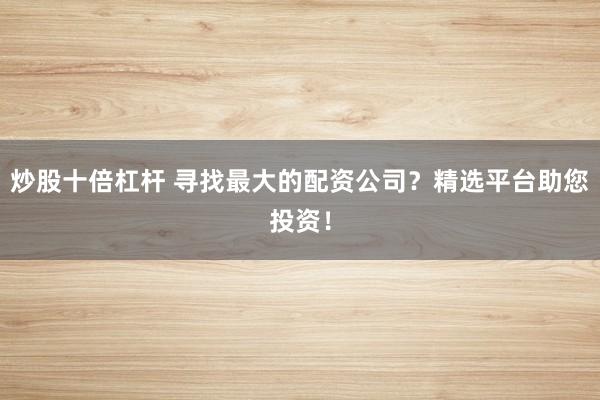 炒股十倍杠杆 寻找最大的配资公司？精选平台助您投资！
