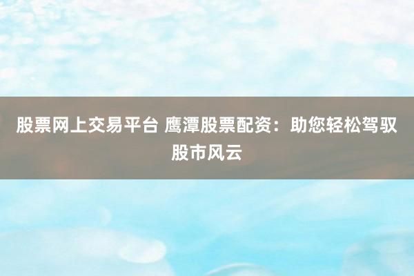 股票网上交易平台 鹰潭股票配资：助您轻松驾驭股市风云
