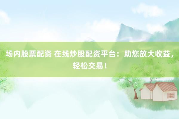 场内股票配资 在线炒股配资平台：助您放大收益，轻松交易！