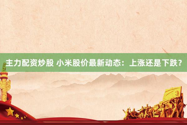 主力配资炒股 小米股价最新动态：上涨还是下跌？