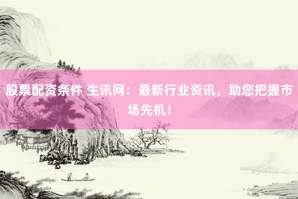 股票配资条件 生讯网：最新行业资讯，助您把握市场先机！