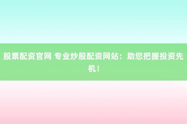 股票配资官网 专业炒股配资网站：助您把握投资先机！