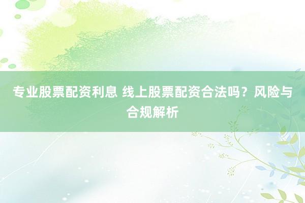 专业股票配资利息 线上股票配资合法吗？风险与合规解析
