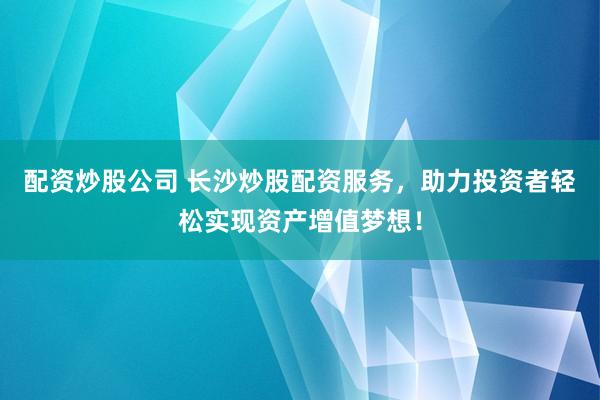 配资炒股公司 长沙炒股配资服务，助力投资者轻松实现资产增值梦想！