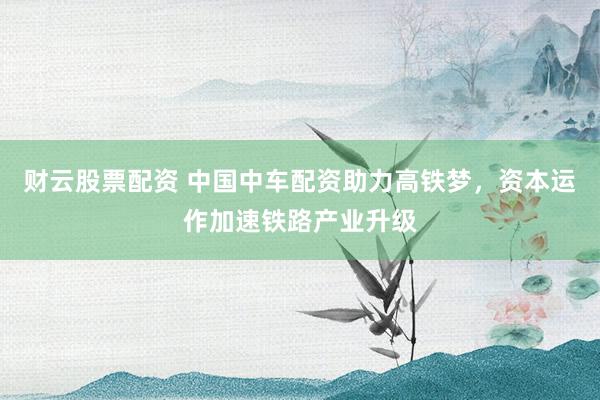 财云股票配资 中国中车配资助力高铁梦，资本运作加速铁路产业升级