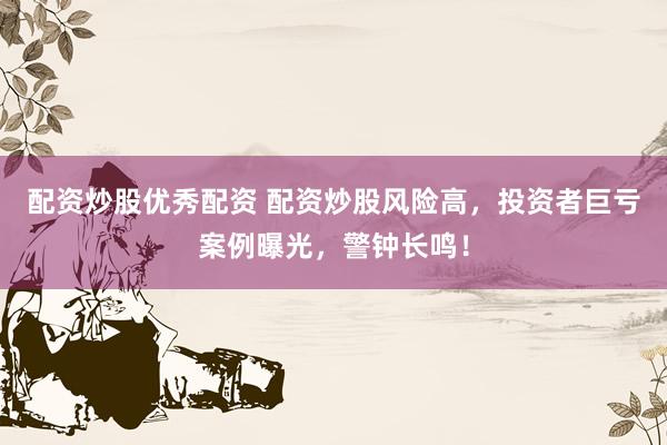 配资炒股优秀配资 配资炒股风险高，投资者巨亏案例曝光，警钟长鸣！