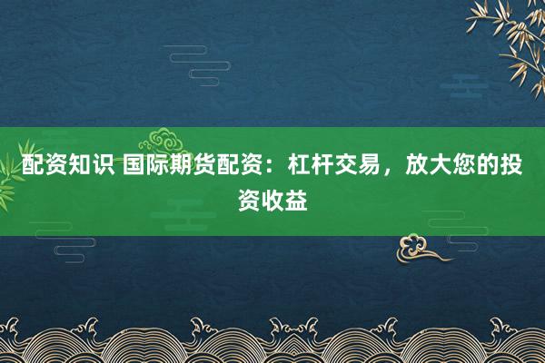 配资知识 国际期货配资：杠杆交易，放大您的投资收益