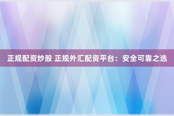 正规配资炒股 正规外汇配资平台：安全可靠之选