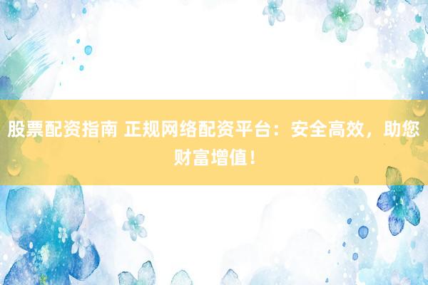 股票配资指南 正规网络配资平台：安全高效，助您财富增值！
