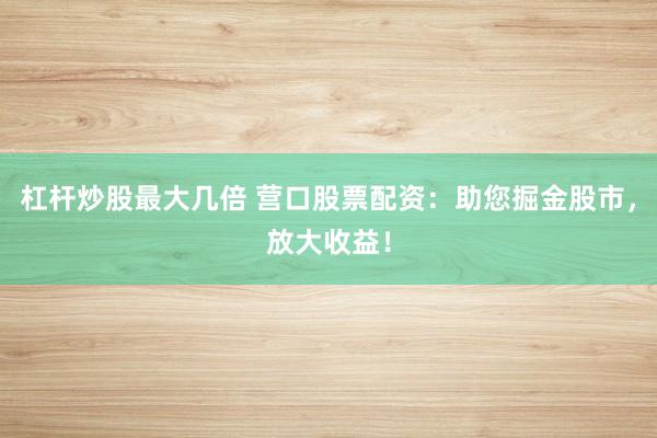杠杆炒股最大几倍 营口股票配资：助您掘金股市，放大收益！