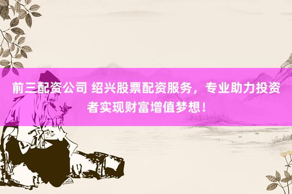 前三配资公司 绍兴股票配资服务，专业助力投资者实现财富增值梦想！