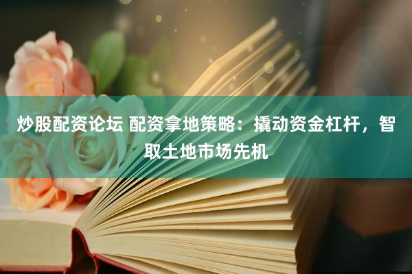 炒股配资论坛 配资拿地策略：撬动资金杠杆，智取土地市场先机