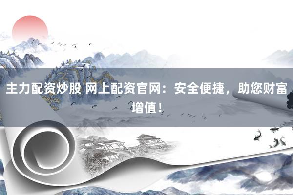 主力配资炒股 网上配资官网:安全便捷,助您财富增值!