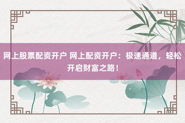 网上股票配资开户 网上配资开户:极速通道,轻松开启财富之路!