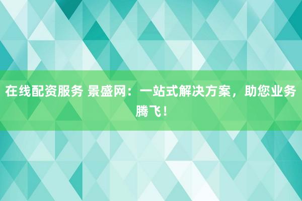 在线配资服务 景盛网:一站式解决方案,助您业务腾飞!
