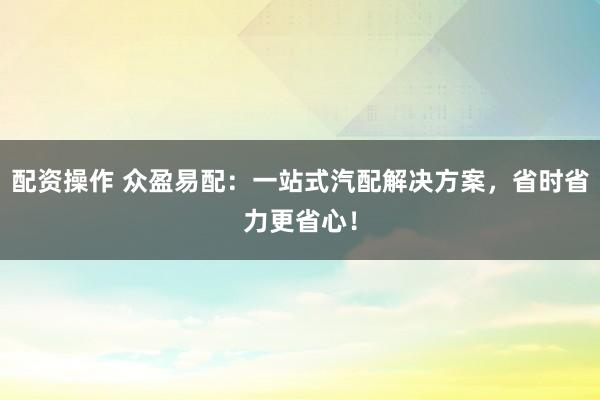 配资操作 众盈易配：一站式汽配解决方案，省时省力更省心！