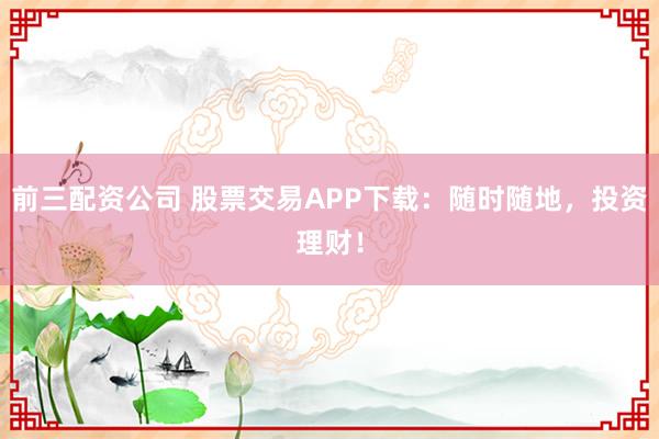 前三配资公司 股票交易APP下载：随时随地，投资理财！
