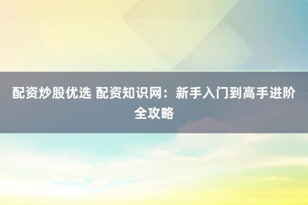 配资炒股优选 配资知识网：新手入门到高手进阶全攻略