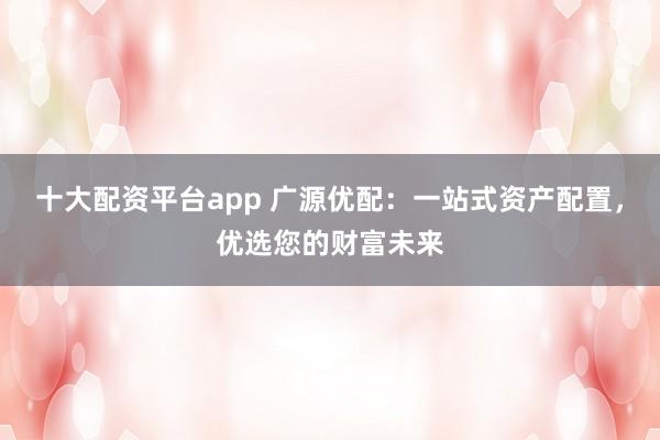 十大配资平台app 广源优配:一站式资产配置,优选您的财富未来