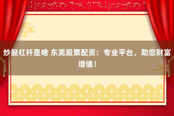 炒股杠杆是啥 东莞股票配资:专业平台,助您财富增值!
