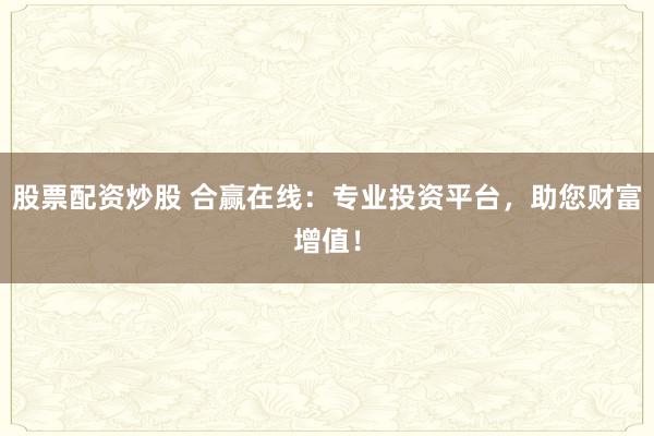 股票配资炒股 合赢在线：专业投资平台，助您财富增值！
