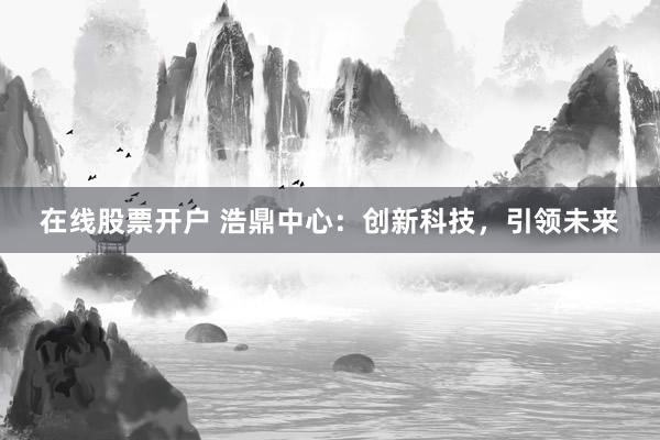 在线股票开户 浩鼎中心:创新科技,引领未来