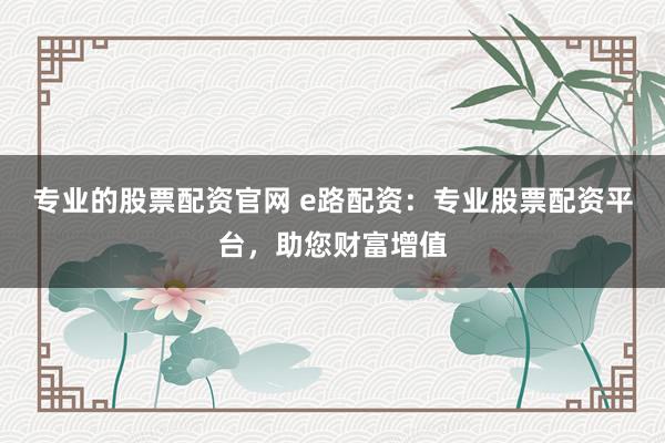 专业的股票配资官网 e路配资：专业股票配资平台，助您财富增值