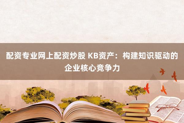 配资专业网上配资炒股 KB资产：构建知识驱动的企业核心竞争力