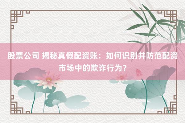 股票公司 揭秘真假配资账:如何识别并防范配资市场中的欺诈行为?