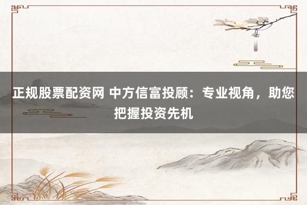 正规股票配资网 中方信富投顾：专业视角，助您把握投资先机