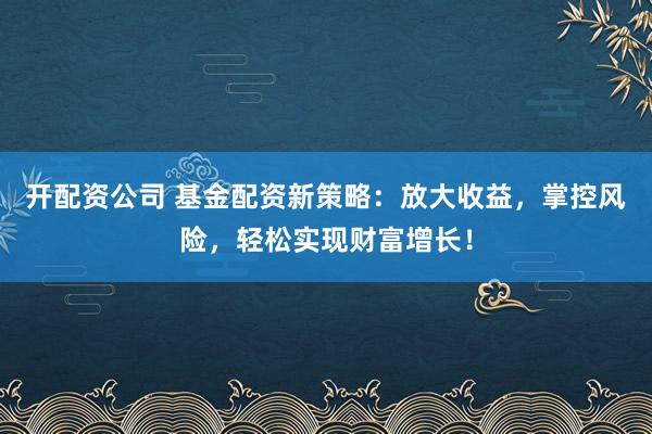 开配资公司 基金配资新策略:放大收益,掌控风险,轻松实现财富增长!