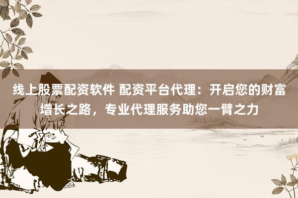 线上股票配资软件 配资平台代理：开启您的财富增长之路，专业代理服务助您一臂之力