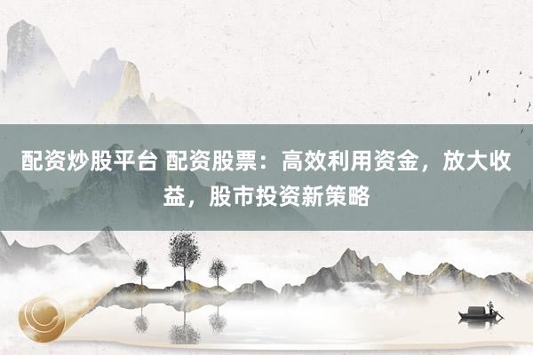 配资炒股平台 配资股票：高效利用资金，放大收益，股市投资新策略