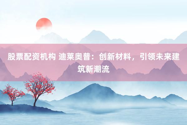 股票配资机构 迪莱奥普：创新材料，引领未来建筑新潮流