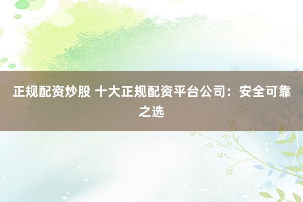 正规配资炒股 十大正规配资平台公司:安全可靠之选