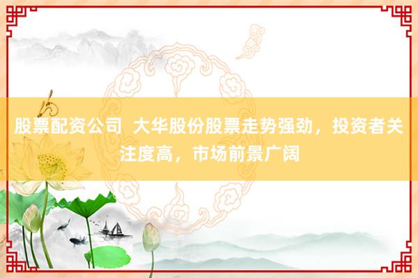 股票配资公司  大华股份股票走势强劲，投资者关注度高，市场前景广阔