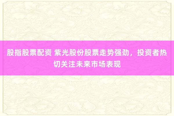 股指股票配资 紫光股份股票走势强劲,投资者热切关注未来市场表现