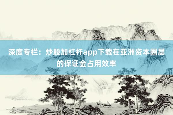 深度专栏：炒股加杠杆app下载在亚洲资本圈层的保证金占用效率