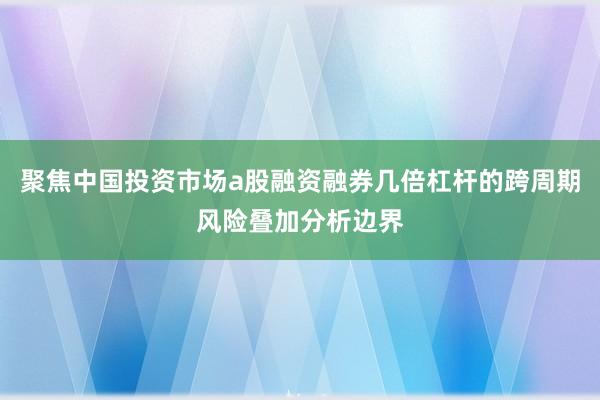 聚焦中国投资市场a股融资融券几倍杠杆的跨周期风险叠加分析边界