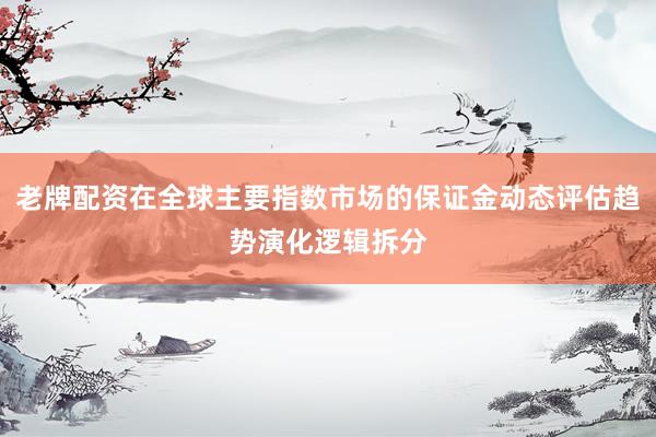 老牌配资在全球主要指数市场的保证金动态评估趋势演化逻辑拆分