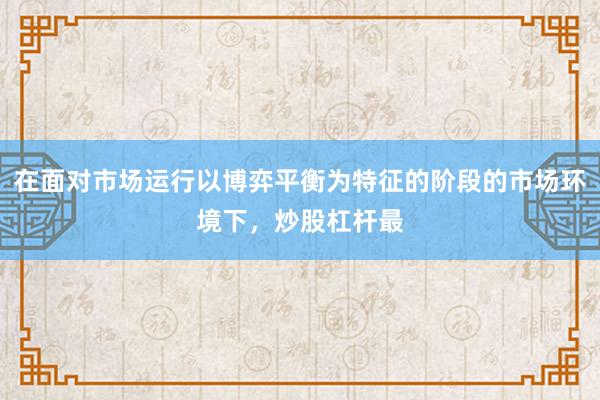 在面对市场运行以博弈平衡为特征的阶段的市场环境下，炒股杠杆最