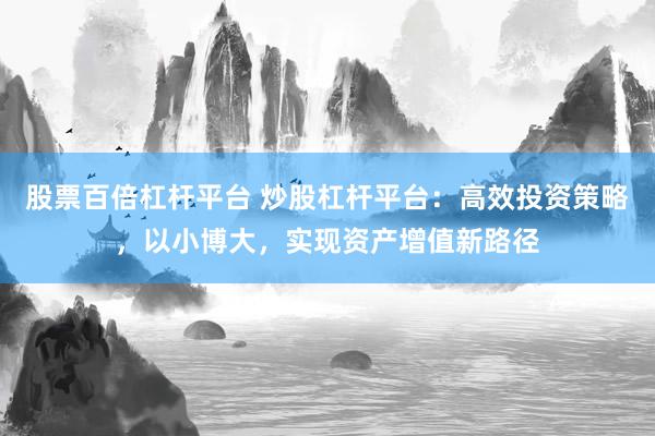 股票百倍杠杆平台 炒股杠杆平台:高效投资策略,以小博大,实现资产增值新路径