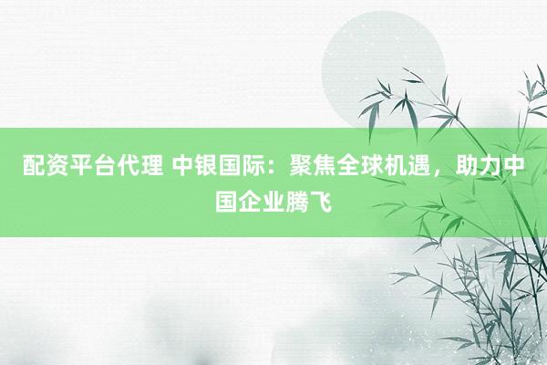 配资平台代理 中银国际：聚焦全球机遇，助力中国企业腾飞