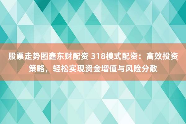 股票走势图鑫东财配资 318模式配资：高效投资策略，轻松实现资金增值与风险分散