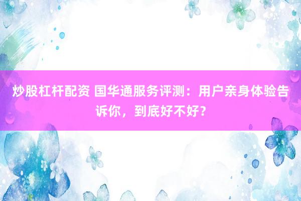 炒股杠杆配资 国华通服务评测：用户亲身体验告诉你，到底好不好？