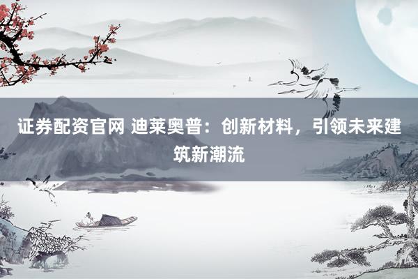 证券配资官网 迪莱奥普：创新材料，引领未来建筑新潮流