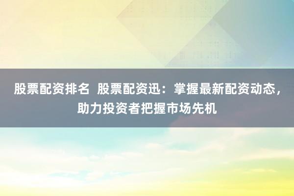 股票配资排名  股票配资迅：掌握最新配资动态，助力投资者把握市场先机