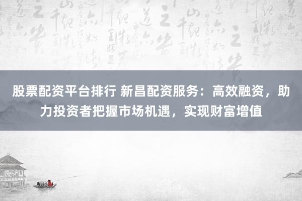 股票配资平台排行 新昌配资服务：高效融资，助力投资者把握市场机遇，实现财富增值