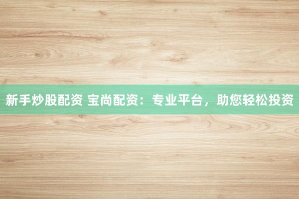 新手炒股配资 宝尚配资：专业平台，助您轻松投资